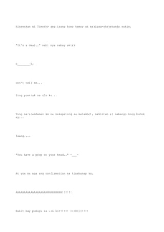Hinawakan ni Timothy ang isang kong kamay at nakipag-shakehands sakin.
"It's a deal.." sabi nya sabay smirk
0________0;
Don't tell me...
Yung pumatak sa ulo ko...
Yung nararamdaman ko na nakapatong sa malambot, makintab at mabango kong buhok
ay...
Isang....
"You have a poop on your head.." -___-
At yon na nga ang confirmation na hinahanap ko.
AAAAAAAAAAAAAAAAAAHHHHHHHHHH!!!!!!
Bakit may pumupu sa ulo ko?!!!!! <(>0<)>!!!!
 