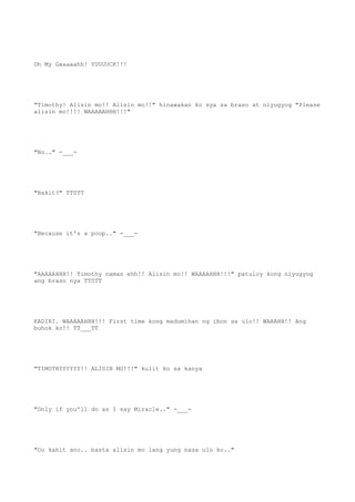 Oh My Gaaaaahh! YUUUUCK!!!
"Timothy! Alisin mo!! Alisin mo!!" hinawakan ko sya sa braso at niyugyog "Please
alisin mo!!!! WAAAAAHHH!!!"
"No.." -___-
"Bakit?" TT0TT
"Because it's a poop.." -___-
"AAAAAHHH!! Timothy naman ehh!! Alisin mo!! WAAAAHHH!!!" patuloy kong niyugyog
ang braso nya TT0TT
KADIRI. WAAAAAHHH!!! First time kong madumihan ng ibon sa ulo!! WAAAHH!! Ang
buhok ko!! TT___TT
"TIMOTHYYYYYY!! ALISIN MO!!!" kulit ko sa kanya
"Only if you'll do as I say Miracle.." -___-
"Oo kahit ano.. basta alisin mo lang yung nasa ulo ko.."
 