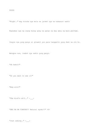 TT0TT
"Right.." may kinuha sya mula sa jacket nya na nakasuot sakin
Naglabas sya ng isang kulay grey na panyo na may amoy ng male perfume.
Inayos nya yung panyo at ginamit yon para tanggalin yung dumi sa ulo ko.
Matapos non, inabot nya sakin yung panyo.
"Oh bakit?"
"Do you want to see it?"
"Ang alin?"
"The bird's sh!t.." -___-
"ANO KA BA TIMOTHY?! Natural ayoko!!" >0<
"Just asking.." -___-
 