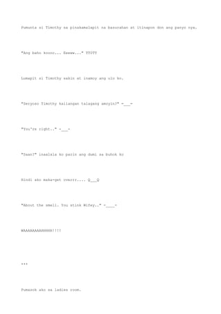 Pumunta si Timothy sa pinakamalapit na basurahan at itinapon don ang panyo nya.
"Ang baho koooo... Eeeww..." TT0TT
Lumapit si Timothy sakin at inamoy ang ulo ko.
"Seryoso Timothy kailangan talagang amoyin?" =___=
"You're right.." -___-
"Saan?" inaalala ko parin ang dumi sa buhok ko
Hindi ako maka-get overrr.... Q___Q
"About the smell. You stink Wifey.." -____-
WAAAAAAAAHHHHH!!!!
***
Pumasok ako sa ladies room.
 