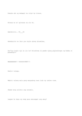Kumuha ako ng makapal na rolyo ng tissue.
Binasa ko at ipinunas sa ulo ko.
KADIRIIIII.. TT___TT
Nakakainis na ibon yon bigla akong dinumihan.
Ano'ng tingin nya sa ulo ko? Hiroshima na pwede nyang paglandingan ng bomba at
pasabugin?
WAAAAAAHHH!! YUUUUUCCKKK!!!
Kadiri talaga.
Mabuti nalang wala pang masyadong nasa loob ng ladies room.
Pwede kong solohin ang salamin.
Lagyan ko kaya ng soap para matanggal ang amoy?
 