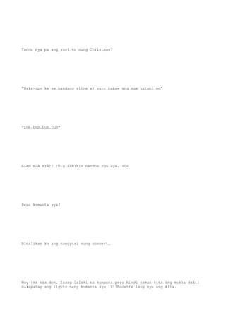 Tanda nya pa ang suot ko nung Christmas?
"Naka-upo ka sa bandang gitna at puro babae ang mga katabi mo"
*Lub.Dub.Lub.Dub*
ALAM NGA NYA!! Ibig sabihin nandon nga sya. >0<
Pero kumanta sya?
Binalikan ko ang nangyari nung concert.
May isa nga don. Isang lalaki na kumanta pero hindi naman kita ang mukha dahil
nakapatay ang lights nang kumanta sya. Silhouette lang nya ang kita.
 