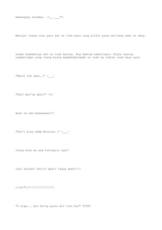 Haaaayyyy salamat. ~(__.___")~
Mahigit isang oras yata ako sa loob para lang alisin yung natirang dumi at amoy.
Grabe nakakahiya ako sa loob kanina. Ang daming nakatingin. Bigla kasing
nagdatingan yung isang buong magkakabarkada sa loob ng ladies room kaya ayun.
"About the deal.." -___-
"Huh? Ano'ng deal?" >3<
Ayan na nga baaaaaaaa!!!
"Don't play dumb Miracle.." -___-
Ilang kiss ba ang hihingiin nya?!
Isa? Dalawa? Tatlo? Apat? Isang daan?!!!
<(>0<")>!!!!!!!!!!!!!!!!
"O sige... Ano ba'ng gusto mo? Ilan ba?" TT3TT
 