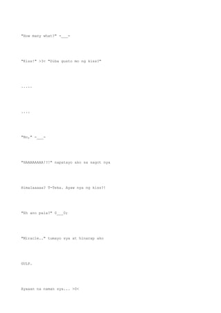 "How many what?" -___-
"Kiss!" >3< "Diba gusto mo ng kiss?"
.....
....
"No," -___-
"HAAAAAAAA!?!" napatayo ako sa sagot nya
Himalaaaaa? T-Teka. Ayaw nya ng kiss?!
"Eh ano pala?" 0___0;
"Miracle.." tumayo sya at hinarap ako
GULP.
Ayaaan na naman sya... >0<
 