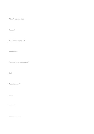 "I.." umpisa nya
0____0
"...forbid you.."
Haaaaaaa?
"...to kiss anyone.."
@.@
"...but me."
....
.......
.............
 