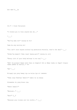 Ano daw? @___@;
Ch.77 - Cruel Fairytale
"I forbid you to kiss anyone but me..."
*____*
"Ano'ng sabi mo?" tanong ko @.@
Tama ba ang narinig ko?
"You can't kiss anyone without my permission Miracle, that's the deal" -___-
"A-Ano'ng bawal?! Teka lang! Saang part?" tanong ko ulit
"Every inch of your body belongs to me now," -___-
"HA?! Sa pisngi? Bawal din? Pano si Angelo?! Eh si Mama tsaka si Papa?! Siguro
naman pwede sa kanila.." >0<
"No" -___-
Nilagay nya yung kamay nya sa bulsa nya at lumakad.
"Teka lang Timothy! Bakit?!" habol ko sa kanya
Hinawakan ko yung braso nya.
"Bakit bawal?!"
"Because.." -___-
"Ano?" 0__0
"Because your kisses are too sinful.." -___-
 