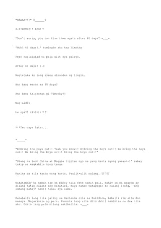 "HAAAA?!!" 0______0
S-SINFUL?!! AKO?!!
"Don't worry, you can kiss them again after 60 days" -___-
"Huh? 60 days?!" tumingin ako kay Timothy
Pero naglalakad na pala ulit sya palayo.
After 60 days? 0.0
Nagtataka ko lang syang sinundan ng tingin.
Ano bang meron sa 60 days?
Ano bang kalokohan ni Timothy?!
Nag-aadik
ba sya?! <(>0<)>!!!!
***Two days Later...
*_____*
"B-Bring the boys out~! Yeah you know~! B-Bring the boys out~! We bring the boys
out~! We bring the boys out~! Bring the boys out~!"
"Utang na loob China at Maggie tigilan nyo na yang kanta nyong yaaaan~!" sabay
takip sa magkabila kong tenga
Kanina pa sila kanta nang kanta. Paulit-ulit nalang. TT^TT
Nakatambay na naman ako sa bahay nila este namin pala. Bahay ko na ngayon ay
silang tatlo nalang ang nakatira. Kaya naman tatawagin ko nalang itong, 'ang
lumang bahay' kahit hindi sya luma.
Kababalik lang nila galing sa Hacienda nila sa Bukidnon, babalik rin sila don
mamaya. Nagaaksaya ng pera. Pumunta lang sila dito dahil namimiss na daw nila
ako. Gusto lang pala nilang makibalita. =___=
 