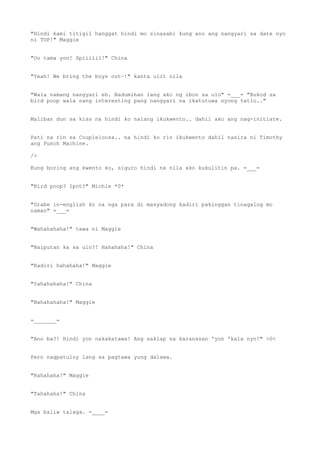 "Hindi kami titigil hanggat hindi mo sinasabi kung ano ang nangyari sa date nyo
ni TOP!" Maggie
"Oo tama yon! Spiiiiil!" China
"Yeah! We bring the boys out~!" kanta ulit nila
"Wala namang nangyari eh. Nadumihan lang ako ng ibon sa ulo" =___= "Bukod sa
bird poop wala nang interesting pang nangyari na ikatutuwa nyong tatlo.."
Maliban dun sa kiss na hindi ko nalang ikukwento.. dahil ako ang nag-initiate.
Pati na rin sa Couplelooza.. na hindi ko rin ikukwento dahil nasira ni Timothy
ang Punch Machine.
/>
Kung boring ang kwento ko, siguro hindi na nila ako kukulitin pa. =___=
"Bird poop? Ipot?" Michie *0*
"Grabe in-english ko na nga para di masyadong kadiri pakinggan tinagalog mo
naman" =___=
"Wahahahaha!" tawa ni Maggie
"Naiputan ka sa ulo?! Hahahaha!" China
"Kadiri hahahaha!" Maggie
"Yahahahaha!" China
"Bahahahaha!" Maggie
=_______=
"Ano ba?! Hindi yon nakakatawa! Ang saklap na karanasan 'yon 'kala nyo!" >0<
Pero nagpatuloy lang sa pagtawa yung dalawa.
"Rahahaha!" Maggie
"Tahahaha!" China
Mga baliw talaga. =____=
 