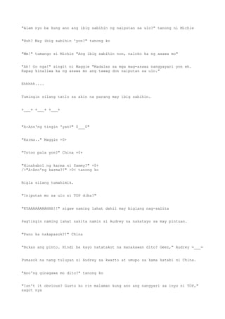 "Alam nyo ba kung ano ang ibig sabihin ng naiputan sa ulo?" tanong ni Michie
"Huh? May ibig sabihin 'yon?" tanong ko
"Mm!" tumango si Michie "Ang ibig sabihin non, naloko ka ng asawa mo"
"Ah! Oo nga!" singit ni Maggie "Madalas sa mga mag-asawa nangyayari yon eh.
Kapag kinaliwa ka ng asawa mo ang tawag don naiputan sa ulo."
Ehhhhh....
Tumingin silang tatlo sa akin na parang may ibig sabihin.
+___+ +___+ +___+
"A-Ano'ng tingin 'yan?" 0___0"
"Karma.." Maggie +0+
"Totoo pala yon?" China +0+
"Hinahabol ng karma si Sammy?" +0+
/>"A-Ano'ng karma?!" >0< tanong ko
Bigla silang tumahimik.
"Iniputan mo sa ulo si TOP diba?"
"KYAAAAAAAAHHH!!" sigaw naming lahat dahil may biglang nag-salita
Pagtingin naming lahat nakita namin si Audrey na nakatayo sa may pintuan.
"Pano ka nakapasok?!" China
"Bukas ang pinto. Hindi ba kayo natatakot na manakawan dito? Geez," Audrey =___=
Pumasok na nang tuluyan si Audrey sa kwarto at umupo sa kama katabi ni China.
"Ano'ng ginagawa mo dito?" tanong ko
"Isn't it obvious? Gusto ko rin malaman kung ano ang nangyari sa inyo ni TOP,"
sagot nya
 