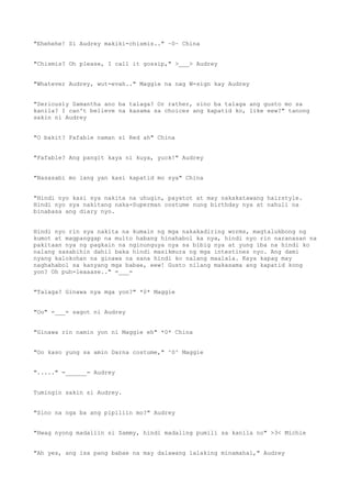 "Ehehehe! Si Audrey makiki-chismis.." ~0~ China
"Chismis? Oh please, I call it gossip," >___> Audrey
"Whatever Audrey, wut-evah.." Maggie na nag W-sign kay Audrey
"Seriously Samantha ano ba talaga? Or rather, sino ba talaga ang gusto mo sa
kanila? I can't believe na kasama sa choices ang kapatid ko, like eew?" tanong
sakin ni Audrey
"O bakit? Fafable naman si Red ah" China
"Fafable? Ang pangit kaya ni kuya, yuck!" Audrey
"Nasasabi mo lang yan kasi kapatid mo sya" China
"Hindi nyo kasi sya nakita na uhugin, payatot at may nakakatawang hairstyle.
Hindi nyo sya nakitang naka-Superman costume nung birthday nya at nahuli na
binabasa ang diary nyo.
Hindi nyo rin sya nakita na kumain ng mga nakakadiring worms, magtalukbong ng
kumot at magpanggap na multo habang hinahabol ka nya, hindi nyo rin naranasan na
pakitaan nya ng pagkain na nginunguya nya sa bibig nya at yung iba na hindi ko
nalang sasabihin dahil baka hindi masikmura ng mga intestines nyo. Ang dami
nyang kalokohan na ginawa na sana hindi ko nalang maalala. Kaya kapag may
naghahabol sa kanyang mga babae, eew! Gusto nilang makasama ang kapatid kong
yon? Oh puh-leaaase.." =___=
"Talaga? Ginawa nya mga yon?" *0* Maggie
"Oo" =___= sagot ni Audrey
"Ginawa rin namin yon ni Maggie eh" *0* China
"Oo kaso yung sa amin Darna costume," ^0^ Maggie
"....." =______= Audrey
Tumingin sakin si Audrey.
"Sino na nga ba ang pipiliin mo?" Audrey
"Hwag nyong madaliin si Sammy, hindi madaling pumili sa kanila no" >3< Michie
"Ah yes, ang isa pang babae na may dalawang lalaking minamahal," Audrey
 