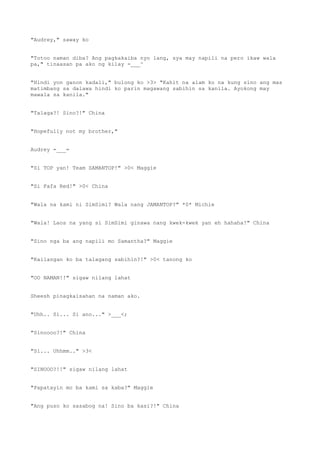 "Audrey," saway ko
"Totoo naman diba? Ang pagkakaiba nyo lang, sya may napili na pero ikaw wala
pa," tinaasan pa ako ng kilay -___^
"Hindi yon ganon kadali," bulong ko >3> "Kahit na alam ko na kung sino ang mas
matimbang sa dalawa hindi ko parin magawang sabihin sa kanila. Ayokong may
mawala sa kanila."
"Talaga?! Sino?!" China
"Hopefully not my brother,"
Audrey =___=
"Si TOP yan! Team SAMANTOP!" >0< Maggie
"Si Fafa Red!" >0< China
"Wala na kami ni SimSimi? Wala nang JAMANTOP?" *0* Michie
"Wala! Laos na yang si SimSimi ginawa nang kwek-kwek yan eh hahaha!" China
"Sino nga ba ang napili mo Samantha?" Maggie
"Kailangan ko ba talagang sabihin?!" >0< tanong ko
"OO NAMAN!!" sigaw nilang lahat
Sheesh pinagkaisahan na naman ako.
"Uhh.. Si... Si ano..." >___<;
"Sinoooo?!" China
"Si... Uhhmm.." >3<
"SINOOO?!!" sigaw nilang lahat
"Papatayin mo ba kami sa kaba?" Maggie
"Ang puso ko sasabog na! Sino ba kasi?!" China
 