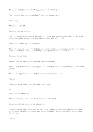 "A-Ano'ng ginagawa mo dito?" 0____0 gulat na tanong ko
"Ah, nandito ako para magpaalam," sabi nya sabay ngiti
Huh? @___@
"Magpapa...alam?"
Tumingin sya sa relo nya.
"Oo. Kailangan kong pumunta sa New York, doon ako magba-bagong taon kasama sina
Lola. Nami-miss na daw nila ang gwapo nilang apo eh," (~~,)
"New York?! HA?! Bakit biglaan?!"
"Haha! Oo nga eh, uso yata talaga sa pamilya namin ang gumagawa ng desisyon nang
biglaan. Kahapon lang sila tumawag at pinapupunta nila ako don."
Tinignan ko si Red.
Humugot ako ng malalim na hininga bago magsalita.
"May... May kinalaman ba ang pagbalik ni Timothy kaya ka nagdesisyon na umalis?"
tanong
"Hahaha!" napahawak sya sa batok nya "Ganon ba kahalata?"
"Jared..."
"Samantha ayos lang," umiling sya "Ayos lang"
/>
Tinitigan ko lang sya.
"Ayoko lang na.. makita ka muna habang kasama sya"
Natigilan ako at nasaktan sa sinabi nya.
"Isang araw pa nga lang hindi ko na kinaya. Isang araw palang kayong magkasama
ni TOP pero nababaliw na agad ako sa pag-aalala," natawa sya kahit walang saya
sa tono nya
"Jared.."
 