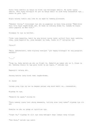 Gusto kong sabihin sa kanya na hindi nya kailangan umalis. Na ayoko syang
umalis. Pero kung hihingiin ko yon sa kanya kahit na alam kong nasasaktan sya...
sobra na yata 'yon.
Bigla nalang tumulo ang luha ko na agad ko namang pinunasan.
"Hahaha! Sorry," tinulungan nya ako sa pagpunas sa basa kong pisngi "Mami-miss
kasi kita kaya nagda-drama ako. At baka sa sobrang drama ko, sumama ka bigla
sakin papunta sa New York."
Hinampas ko sya sa balikat.
"Joke lang Samantha, bakit ba ang brutal nyong lahat sa'kin? Puro kayo sadista,
ikaw, yung kapatid ko, yung manager ng team, tsaka si--" natigilan sya
"Sino?"
"Wala. Nakakatakot, baka biglang sumulpot 'yon kapag binanggit ko ang pangalan.
Hahaha!"
=____=
"Sige na, baka malate pa ako sa flight ko. Babalik pa naman ako sa 3, klase na
eh. Takteng thesis ko nga pala hindi ko pa tapos.." reklamo nya
Napangiti nalang ako.
Parang kanina lang hindi kami nagda-drama.
Si Jared
talaga yung tipo ng tao na magaan palagi ang mood kahit na...nasasaktan.
Niyakap ko sya.
"Bumalik ka agad," bulong ko
"Para namang isang taon akong mawawala, tatlong araw lang naman" niyakap nya rin
ako
Kumalas na ako sa yakap at nginitian sya.
"Ingat ka," niyakap ko ulit sya nang mahigpit bago lumayo nang tuluyan
"Yes Boss," saludo nya sakin
 