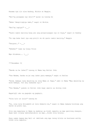 Kasama nya rin sina Audrey, Michie at Maggie.
"Ano'ng ginagawa nyo dito!?" gulat na tanong ko
"Hehe! Nang-iispiya kami," sagot ni Michie
"Ano'ng ispiya?" =___=
"Gusto namin marinig kung ano ang pinag-uusapan nyo ni kuya," sagot ni Audrey
"Oo nga baka kasi sya ang pinili mo eh gusto namin marinig," Maggie
"Seryoso.." =___=
"Hehehe!" tawa ng Crazy Trios
Mga chismosa... =___=
***December 31
"Handa na ba lahat?" tanong ni Mama kay Butler John
"Yes Madam, handa na po ang lahat para mamaya," sagot ni Butler
"Good, mamaya lang darating na sina Mama at Papa," sabi ni Mama "May darating na
wine mamaya. Yon ang ihahanda nyo."
"Yes Madam," yumuko si Butler John bago umalis sa dining room
Napatigil ako sa pagsubo ng pagkain.
"Sina Lolo at Lola?" tanong ko
"Oo, sina Lola Elizabeth at Lolo Roberto mo," sagot ni Mama habang hinihiwa ang
karne sa plato nya.
Sila ang magulang ni Mama na madalas ay hindi napunta sa mga ganitong okasyon.
Ayaw kasi nilang nakikihalubilo sa mga...hindi nila kilala.
Kaya naman kapag may Ball at imbitado ang mga taong kilala sa business world,
hindi sila napunta.
 