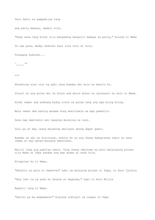Pero dahil sa pampamilya lang
ang party mamaya, dadalo sila.
"Haay sana lang hindi sila masyadong mangulit mamaya sa party," bulong ni Mama
Oo nga pala, medyo kakaiba kasi sina Lolo at Lola.
Talagang kakaiba...
^_____^"
***
Eksaktong alas otso ng gabi nang bumaba ako mula sa kwarto ko.
Sinuot ko ang polka dot na black and white dress na ipinasuot sa akin ni Mama.
Hindi naman sya mukhang baduy since sa palda lang ang mga bilog bilog.
Wala naman daw kasing masama kung maniniwala sa mga pamahiin.
Sana nga swertehin ako ngayong darating na taon.
Lalo pa at may isang malaking desisyon akong dapat gawin.
Bumaba na ako sa staircase, nakita ko na ang ibang kamag-anak namin na nasa
ibaba at may kanya-kanyang kwentuhan.
Maliit lang ang pamilya namin. Yung ibang imbitado ay puro malalayong pinsan
nila Mama at Papa kasama ang mga asawa at anak nila.
Nilapitan ko si Mama.
"Nandito na pala si Samantha" sabi ng malayong pinsan ni Papa, si Aunt Cynthia
"Ang laki na ng anak mo Selene at maganda," sabi ni Aunt Millie
Ngumiti lang si Mama.
"Kanino pa ba magmamana?" biglang sumingit sa usapan si Papa
 