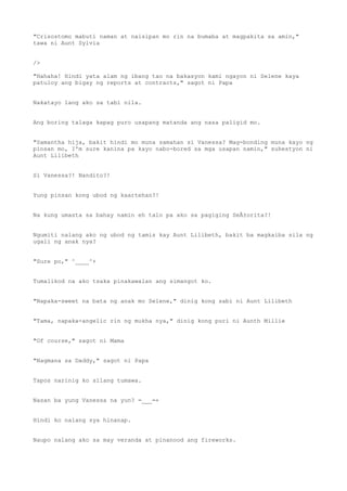 "Crisostomo mabuti naman at naisipan mo rin na bumaba at magpakita sa amin,"
tawa ni Aunt Sylvia
/>
"Hahaha! Hindi yata alam ng ibang tao na bakasyon kami ngayon ni Selene kaya
patuloy ang bigay ng reports at contracts," sagot ni Papa
Nakatayo lang ako sa tabi nila.
Ang boring talaga kapag puro usapang matanda ang nasa paligid mo.
"Samantha hija, bakit hindi mo muna samahan si Vanessa? Mag-bonding muna kayo ng
pinsan mo, I'm sure kanina pa kayo nabo-bored sa mga usapan namin," suhestyon ni
Aunt Lilibeth
Si Vanessa?! Nandito?!
Yung pinsan kong ubod ng kaartehan?!
Na kung umasta sa bahay namin eh talo pa ako sa pagiging SeÃ±orita?!
Ngumiti nalang ako ng ubod ng tamis kay Aunt Lilibeth, bakit ba magkaiba sila ng
ugali ng anak nya?
"Sure po," ^____^+
Tumalikod na ako tsaka pinakawalan ang simangot ko.
"Napaka-sweet na bata ng anak mo Selene," dinig kong sabi ni Aunt Lilibeth
"Tama, napaka-angelic rin ng mukha nya," dinig kong puri ni Aunth Millie
"Of course," sagot ni Mama
"Nagmana sa Daddy," sagot ni Papa
Tapos narinig ko silang tumawa.
Nasan ba yung Vanessa na yun? =___=+
Hindi ko nalang sya hinanap.
Naupo nalang ako sa may veranda at pinanood ang fireworks.
 