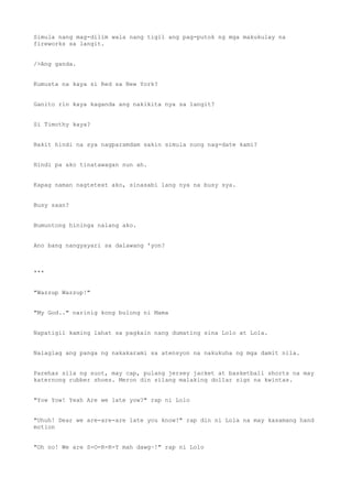 Simula nang mag-dilim wala nang tigil ang pag-putok ng mga makukulay na
fireworks sa langit.
/>Ang ganda.
Kumusta na kaya si Red sa New York?
Ganito rin kaya kaganda ang nakikita nya sa langit?
Si Timothy kaya?
Bakit hindi na sya nagparamdam sakin simula nung nag-date kami?
Hindi pa ako tinatawagan nun ah.
Kapag naman nagtetext ako, sinasabi lang nya na busy sya.
Busy saan?
Bumuntong hininga nalang ako.
Ano bang nangyayari sa dalawang 'yon?
***
"Wazzup Wazzup!"
"My God.." narinig kong bulong ni Mama
Napatigil kaming lahat sa pagkain nang dumating sina Lolo at Lola.
Nalaglag ang panga ng nakakarami sa atensyon na nakukuha ng mga damit nila.
Parehas sila ng suot, may cap, pulang jersey jacket at basketball shorts na may
katernong rubber shoes. Meron din silang malaking dollar sign na kwintas.
"Yow Yow! Yeah Are we late yow?" rap ni Lolo
"Uhuh! Dear we are-are-are late you know!" rap din ni Lola na may kasamang hand
motion
"Oh no! We are S-O-R-R-Y mah dawg~!" rap ni Lolo
 