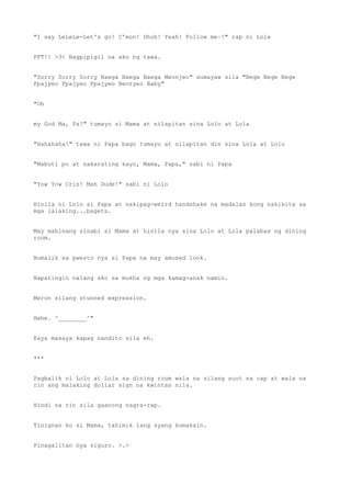 "I say LeLeLe-Let's go! C'mon! Uhuh! Yeah! Follow me~!" rap ni Lola
PFT!! >3< Nagpipigil na ako ng tawa.
"Sorry Sorry Sorry Naega Naega Naega Meonjeo" sumayaw sila "Nege Nege Nege
Ppajyeo Ppajyeo Ppajyeo Beoryeo Baby"
"Oh
my God Ma, Pa!" tumayo si Mama at nilapitan sina Lolo at Lola
"Hahahaha!" tawa ni Papa bago tumayo at nilapitan din sina Lola at Lolo
"Mabuti po at nakarating kayo, Mama, Papa," sabi ni Papa
"Yow Yow Cris! Mah Dude!" sabi ni Lolo
Hinila ni Lolo si Papa at nakipag-weird handshake na madalas kong nakikita sa
mga lalaking...bagets.
May mahinang sinabi si Mama at hinila nya sina Lolo at Lola palabas ng dining
room.
Bumalik sa pwesto nya si Papa na may amused look.
Napatingin nalang ako sa mukha ng mga kamag-anak namin.
Meron silang stunned expression.
Hehe. ^________^"
Kaya masaya kapag nandito sila eh.
***
Pagbalik ni Lolo at Lola sa dining room wala na silang suot na cap at wala na
rin ang malaking dollar sign na kwintas nila.
Hindi na rin sila gaanong nagra-rap.
Tinignan ko si Mama, tahimik lang syang kumakain.
Pinagalitan nya siguro. >.>
 