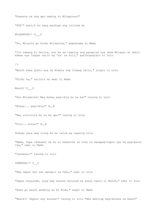 "Kumusta na ang apo naming si Milagrosa?"
"PUF!" muntik ko nang maibuga ang iniinom ko
MILAGROSA?! 0___0
"Pa, Miracla po hindi Milagrosa," pagtatama ni Mama
"Ito namang si Selina, ano ba sa tagalog ang pangalan nya diba Milagro at dahil
babae sya lagyan natin ng 'sa' sa huli," pakikipagtalo ni Lolo
/>
"Munch baka gusto nya na Himala ang itawag natin," singit ni Lola
"Hindi na," naiinis na awat ni Mama
Munch? 0___0
"Ano Milagrosa? May buhay pag-ibig ka na ba?" tanong ni Lolo
"Buhay... pag-ibig?" @.,@
"May sinisinta ka na ba apo?" tanong ni Lola
"Sini...sinta?" @.,@
Dudugo yata ang ilong ko sa lalim ng tagalog nila.
"Mama, Papa ikakasal na ho si Samantha sa oras na makapag-tapos sya ng pag-aaral
nya," sabi ni Mama
"Ikakasal?" tanong ni Lolo
IKAKASAL!! 0__0
"Aba dapat dun yan ganapin sa Cebu," sabi ni Lola
"Dapat engrande, yung may kalesa katulad ng kasal namin ni Munch," sabi ni Lolo
"Baka po beach wedding sa El Nido," sagot ni Mama
"Beach?! Papano ang kalesa?" tanong ni Lolo "Aba mahirap mag-kalesa sa beach"
 