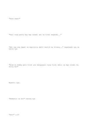 "Para saan?"
"Kasi nung party may mga nasabi ako na hindi maganda..."
"Ako nga ang dapat na mag-sorry dahil muntik na kitang..." napahawak sya sa
batok nya
"Alam ko Hubby pero hindi yon mangyayari kung hindi dahil sa mga sinabi ko.
Sorry ha?"
Ngumiti sya.
"Romantic na ba?" tanong nya
"Huh?" o.0?
 