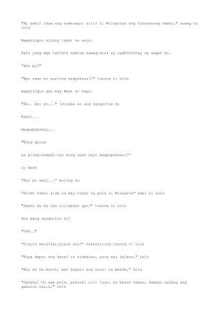 "At bakit ikaw ang sumasagot dito? Si Milagrosa ang tinatanong namin," suway ni
Lola
Napatingin silang lahat sa akin.
Pati yung mga tahimik naming kamag-anak ay naghihintay sa sagot ko.
"Ano po?"
"Apo saan mo gustong magpakasal?" tanong ni Lola
Napatingin ako kay Mama at Papa.
"Ah.. Ano po..." ibinaba ko ang kubyertos ko
Kasal...
Magpapakasal...
"Yung groom
ba pinag-usapan nyo kung saan kayo magpapakasal?"
Si Red?
"Ano po kasi..." bulong ko
"Hindi namin alam na may nobyo na pala si Milagros" sabi ni Lolo
"Paano ka ba nya niligawan apo?" tanong ni Lola
Ano bang sasabihin ko?
"Uhh.."
"Siguro mala-fairytale ano?" nakangiting tanong ni Lola
"Kaya dapat ang kasal sa simbahan, para may kalesa," Lolo
"Ano ka ba munch, mas bagets ang kasal sa beach," Lola
"Hahaha! Oo nga pala, pakasal ulit tayo, sa beach naman, kabayo nalang ang
gamitin natin," Lolo
 