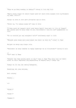 "Kaya mo pa bang sumakay sa kabayo?" tanong ni Lola kay Lolo
"Aba'y anong tingin mo sakin? Uugod ugod na? Gusto mong sayawan kita ng Bonamana
ng Super Junior?"
Tatayo na sana si Lolo pero pinigilan sya ni Lola.
"Hindi na, 'to namang asawa ko" tawa ni Lola
"O baka gusto mo sayawin natin yung Dance Again? Yung part ni J.Lo at Casper?
Aba yakang yaka ko yung steps na yon, beintekwatro lang din ako" pagmamalaki ni
Lolo
"Oo sa susunod yon ang sasayawin natin" natatawang sagot ni Lola
"Masyado pang maaga para pag-usapan ang kasal ng anak ko," singit ni Papa
Nalipat sa kanya ang tingin nila.
"Natatakot ka bang tumanda na kapag nagka-apo ka na Crisostomo?" tanong ni Lolo
/>
"Pa!" awat ni Mama
"Hahaha! Opo Papa parang ganon na nga," tawa ni Papa "Ano bang oras na? Bakit
hindi na natin umpisahan ang pagsalubong sa bagong taon," tumayo sya
Tumayo na rin ang iba naming kamaganak.
Nakahinga ako nang maluwag.
Buti nalang.
Haaaay...
***
"FIVE!!"
"FOUR!!"
"THREE!!"
 