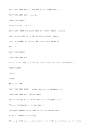 [HA? HINDI KITA MARINIG! AKO 'TO SI RED! HAPPY NEW YEAR!]
"HAPPY NEW YEAR DIN!" sigaw ko
[MASAYA BA DYAN?]
"OO MASAYA DITO, EH DYAN?"
[AYOS LANG! PERO MAS MASAYA DYAN EH--NANDYA--BOOM!--KA KASI]
"HA?! ANO'NG SABI MO?! HINDI KO NAINTINDIHAN!" sigaw ko
[SABI KO TATAWAG NALANG ULIT AKO KAPAG HINDI NA MAINGAY]
"Ahh..."
[HAPPY NEW YEAR!]
"Happy New Year din!"
Ibinaba ko na. Ang ingay dun ah. Siguro ganon din kadami ang fireworks.
*ZZZZT.ZZZZT*
"Hello?"
[Sammy!]
"Crazy Trios!"
[HAPPY NEW YEAR SAMMY!!] sigaw nila mula sa kabilang linya
"Happy New Year din! Kumusta dyan?"
[Masaya! Masaya dito! Tumalon kami para tumangkad ikaw?]
"Hahaha! Naniniwala parin kayo dyan?"
[OO NAMAN--kakain na daw sabi ni Lola--OO SAGLIT LANG!]
"Sige na, kakain na daw kayo"
[Kanina pa kami nakain dito, naubos na nga namin yung barbecue eh. Sige Sammy
 