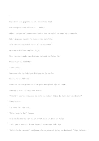 ***
Nag-drive ako papunta sa St. Celestine High.
Hinahanap ko kung nasaan si Timothy.
Mabuti nalang maliwanag ang langit ngayon dahil sa dami ng fireworks.
Kahit papaano madali ko lang syang makikita.
Inihinto ko ang kotse ko sa gilid ng school.
Maya-maya biglang umulan. 0__0
Unti-unting lumabo ang bintang salamin ng kotse ko.
Nasan kaya si Timothy?
*Tahk.Tahk*
Lumingon ako sa kabilang bintana ng kotse ko.
Nakita ko si TOP don.
Binuksan ko ang pinto sa side para makapasok sya sa loob.
Pumasok sya at isinara ang pinto.
"Timothy, ano'ng ginagawa mo dito sa labas? Hindi ba kayo nag-celebrate?"
"They did."
Tinignan ko lang sya.
"Naka-inom ka ba?" tanong
ko nang maamoy ko ang faint scent ng alak mula sa kanya
"Yes, don't worry I'm not drunk," diretsong sabi nya
"Bakit ka ba uminom?" naghanap ako ng mineral water sa backseat "Ikaw talaga..
 