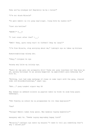Teka ano'ng sinakyan mo? Nag-motor ka ba o kotse?"
"I'm not drunk Miracle"
"Oo pero mabuti na rin yung nag-iingat. Ilang bote ba naubos mo?"
"Just six bottles"
"ANIM?!" 0___0
"I lost count after that" -___-
"ANO?! Teka, gusto mong tea?! Or Coffee?! Okay ka lang?!"
"I'm fine Miracle, stop worrying about me," tumingin sya sa labas ng bintana
Bumuntonghininga nalang ako.
"Okay," tinignan ko sya
Parang ang lalim ng iniisip nya.
"Bakit mo nga pala ako pinapunta dito? Tsaka ano yung inasikaso mo? Ang busy mo
ah, parang kailangan ko pa yatang magpa-set ng appointment para makausap ka,"
biro ko.
"Nothing, just had some exchange of views on some topic with the gang, cleared
some old misunderstandings," sagot nya.
"Ahh..." yung tungkol siguro kay GD
May dumaan na awkward silence sa pagitan namin na hindi ko alam kung paano
babasagin.
"Uhh Timothy sa school ba na pinapasukan ko rin ikaw mag-aaral?"
"Yes"
"Talaga? Mabuti naman kung ganon. Mas madalas tayong magkikita!"
masayang sabi ko. "Pwede tayong mag-sabay kapag lunch"
"Miracle," tumingin sya sakin ng seryoso "I need to tell you something that's
why I called you"
 