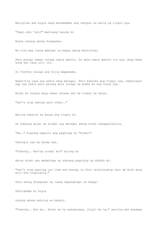 Natigilan ako bigla nang maramdaman ang tensyon na hatid ng tingin nya.
"Okay..Ano 'yon?" mahinang tanong ko
Bigla nalang akong kinabahan.
Na tila may isang mabigat na bagay akong maririnig.
Pero palagi naman talaga syang ganito. Sa date namin ganito rin sya. Kaya baka
kung ano lang ulit ito.
Si Timothy talaga ang hilig magpakaba.
Nakatitig lang sya sakin nang matagal. Pero kakaiba ang tingin nya, nakatingin
nga sya sakin pero parang wala talaga sa mukha ko ang focus nya.
Hindi ko kinaya kaya naman umiwas ako ng tingin sa kanya.
"Let's stop seeing each other.."
Muling nabalik sa kanya ang tingin ko.
Sa sobrang gulat sa sinabi nya matagal akong hindi nakapag-salita.
"Ha.." biglang naputol ang paghinga ko "A-Ano?"
Tumingin sya sa harap nya.
"Timothy.. Ano'ng sinabi mo?" bulong ko
Halos hindi ako makahinga sa sobrang pagsikip ng dibdib ko.
"Let's stop wasting our time and energy in this relationship that we both know
will end tragically."
Para akong dinaganan ng isang napakabigat na bagay.
Pakiramdam ko bigla
nalang akong nahulog sa bangin.
"Timothy.. Ano ba.. Hindi ka na nakakatawa, itigil mo na," umiling ako kasabay
 