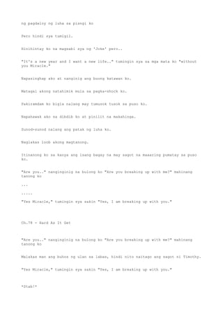 ng pagdaloy ng luha sa pisngi ko
Pero hindi sya tumigil.
Hinihintay ko na magsabi sya ng 'Joke' pero..
"It's a new year and I want a new life.." tumingin sya sa mga mata ko "without
you Miracle."
Napasinghap ako at nanginig ang buong katawan ko.
Matagal akong natahimik mula sa pagka-shock ko.
Pakiramdam ko bigla nalang may tumusok tusok sa puso ko.
Napahawak ako sa dibdib ko at pinilit na makahinga.
Sunod-sunod nalang ang patak ng luha ko.
Naglakas loob akong magtanong.
Itinanong ko sa kanya ang isang bagay na may sagot na maaaring pumatay sa puso
ko.
"Are you.." nanginginig na bulong ko "Are you breaking up with me?" mahinang
tanong ko
...
.....
"Yes Miracle," tumingin sya sakin "Yes, I am breaking up with you."
Ch.78 - Hard As It Get
"Are you.." nanginginig na bulong ko "Are you breaking up with me?" mahinang
tanong ko
Malakas man ang buhos ng ulan sa labas, hindi nito naitago ang sagot ni Timothy.
"Yes Miracle," tumingin sya sakin "Yes, I am breaking up with you."
*Stab!*
 