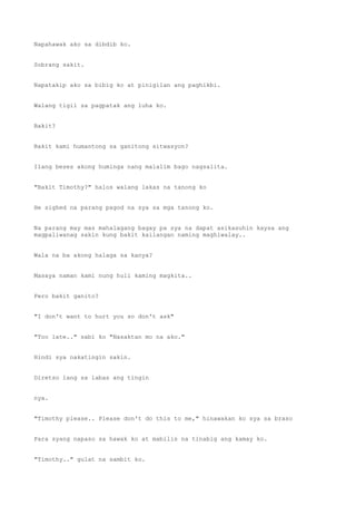 Napahawak ako sa dibdib ko.
Sobrang sakit.
Napatakip ako sa bibig ko at pinigilan ang paghikbi.
Walang tigil sa pagpatak ang luha ko.
Bakit?
Bakit kami humantong sa ganitong sitwasyon?
Ilang beses akong huminga nang malalim bago nagsalita.
"Bakit Timothy?" halos walang lakas na tanong ko
He sighed na parang pagod na sya sa mga tanong ko.
Na parang may mas mahalagang bagay pa sya na dapat asikasuhin kaysa ang
magpaliwanag sakin kung bakit kailangan naming maghiwalay..
Wala na ba akong halaga sa kanya?
Masaya naman kami nung huli kaming magkita..
Pero bakit ganito?
"I don't want to hurt you so don't ask"
"Too late.." sabi ko "Nasaktan mo na ako."
Hindi sya nakatingin sakin.
Diretso lang sa labas ang tingin
nya.
"Timothy please.. Please don't do this to me," hinawakan ko sya sa braso
Para syang napaso sa hawak ko at mabilis na tinabig ang kamay ko.
"Timothy.." gulat na sambit ko.
 