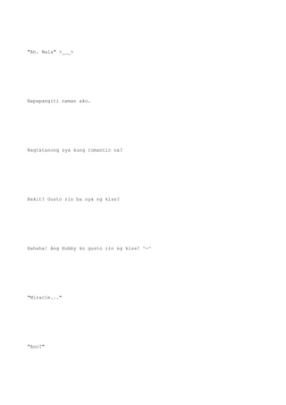 "Ah. Wala" >___>
Napapangiti naman ako.
Nagtatanong sya kung romantic na?
Bakit? Gusto rin ba nya ng kiss?
Hahaha! Ang Hubby ko gusto rin ng kiss! ^-^
"Miracle..."
"Ano?"
 