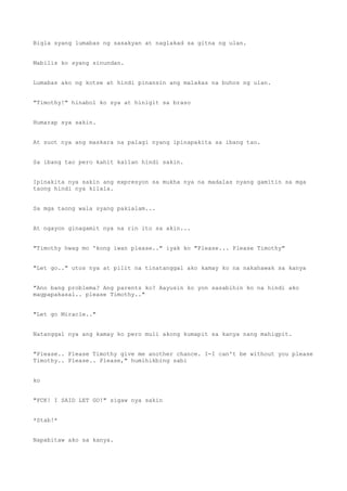 Bigla syang lumabas ng sasakyan at naglakad sa gitna ng ulan.
Mabilis ko syang sinundan.
Lumabas ako ng kotse at hindi pinansin ang malakas na buhos ng ulan.
"Timothy!" hinabol ko sya at hinigit sa braso
Humarap sya sakin.
At suot nya ang maskara na palagi nyang ipinapakita sa ibang tao.
Sa ibang tao pero kahit kailan hindi sakin.
Ipinakita nya sakin ang expresyon sa mukha nya na madalas nyang gamitin sa mga
taong hindi nya kilala.
Sa mga taong wala syang pakialam...
At ngayon ginagamit nya na rin ito sa akin...
"Timothy hwag mo 'kong iwan please.." iyak ko "Please... Please Timothy"
"Let go.." utos nya at pilit na tinatanggal ako kamay ko na nakahawak sa kanya
"Ano bang problema? Ang parents ko? Aayusin ko yon sasabihin ko na hindi ako
magpapakasal.. please Timothy.."
"Let go Miracle.."
Natanggal nya ang kamay ko pero muli akong kumapit sa kanya nang mahigpit.
"Please.. Please Timothy give me another chance. I-I can't be without you please
Timothy.. Please.. Please," humihikbing sabi
ko
"FCK! I SAID LET GO!" sigaw nya sakin
*Stab!*
Napabitaw ako sa kanya.
 