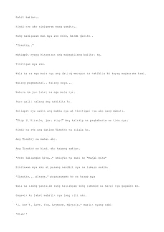 Kahit kailan..
Hindi nya ako sinigawan nang ganito..
Kung nasigawan man nya ako noon, hindi ganito..
"Timothy.."
Mahigpit nyang hinawakan ang magkabilang balikat ko.
Tinitigan nya ako.
Wala na sa mga mata nya ang dating emosyon na nakikita ko kapag magkasama kami.
Walang pagmamahal.. Walang saya...
Nabura na yon lahat sa mga mata nya.
Puro galit nalang ang nakikita ko.
Inilapit nya sakin ang mukha nya at tinitigan nya ako nang mabuti.
"Stop it Miracle, just stop!" may kalakip na pagbabanta sa tono nya.
Hindi na sya ang dating Timothy na kilala ko.
Ang Timothy na mahal ako.
Ang Timothy na hindi ako kayang saktan.
"Pero kailangan kita.." umiiyak na sabi ko "Mahal kita"
Binitawan nya ako at parang nandiri sya na lumayo sakin.
"Timothy... please," pagsusumamo ko sa harap nya
Wala na akong pakialam kung kailangan kong lumuhod sa harap nya gagawin ko.
Gagawin ko lahat mahalin nya lang ulit ako.
"I. Don't. Love. You. Anymore. Miracle," mariin nyang sabi
*Stab!*
 