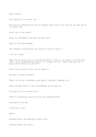 Halos maputol
ang hininga ko sa sinabi nya.
Unti-unting nadudurog ang puso ko habang nagsi-sink in sa isip ko ang mga salita
na sinabi nya.
Hindi nya na ako mahal?
Hindi ko tatanggapin ang mga salitang 'yon.
Hindi ko yon matatanggap.
"No Timothy," sunod-sunod ang iling ko "You're lying.."
"I'm not lying"
"Why are you doing this to me Timothy? Why?!" sigaw ko sa kanya at tinulak sya
"Bakit ka ba nagkakaganyan? Bakit..." hinampas ko sya. "Alam kong may iba ka
pang rason! Sabihin mo sa'kin!"
"Stop this Miracle!" salo nya sa kamay ko
Umiiyak ko syang tinignan.
"Bakit mo ba ako sinasaktan nang ganito Timothy?" hagulgol ko.
Sobra sobrang sakit na ang nararamdaman ko sa puso ko.
Ibinigay ko yon sa kanya pero..
"Shit," tinalikuran nya ako at muling lumakad palayo
Tinalikuran nya ako.
Iiwan nya na ako.
Ayoko..
Ayokong makita ang papalayo nyang likod.
Ayokong mawala sya sakin..
 