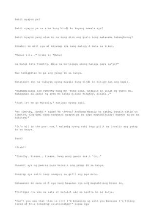 Bakit ngayon pa?
Bakit ngayon pa na alam kong hindi ko kayang mawala sya?
Bakit ngayon pang alam ko na kung sino ang gusto kong makasama habangbuhay?
Hinabol ko ulit sya at niyakap sya nang mahigpit mula sa likod.
"Mahal kita.." hikbi ko "Mahal
na mahal kita Timothy. Wala na ba talaga akong halaga para sa'yo?"
Mas hinigpitan ko pa ang yakap ko sa kanya.
Natatakot ako na tuluyan syang mawala kung hindi ko hihigpitan ang kapit.
"Nagmamakaawa ako Timothy hwag mo 'kong iwan. Gagawin ko lahat ng gusto mo.
Babaguhin ko lahat ng ayaw mo sakin please Timothy, please.."
"Just let me go Miracle," matigas nyang sabi.
"No Timothy, ayoko!" sigaw ko "Ayoko! Ayokong mawala ka sakin, ayusin natin to
Timothy. Ang dami nang nangyari ngayon pa ba tayo maghihiwalay? Ngayon ka pa ba
bibitaw?"
"It's all in the past now," malamig nyang sabi bago pilit na inaalis ang yakap
ko sa kanya.
Past?
*Stab!*
"Timothy. Please.. Please, hwag mong gawin sakin 'to.."
Gumamit sya ng pwersa para kalasin ang yakap ko sa kanya.
Humarap sya sakin nang umaapoy sa galit ang mga mata.
Hahawakan ko sana ulit sya nang hawakan nya ang magkabilang braso ko.
Tinitigan nya ako sa mata at natakot ako sa nakita ko sa kanya.
"Can't you see that this is it?! I'm breaking up with you because I'm fcking
tired of this fcked-up relationship!" sigaw nya
 