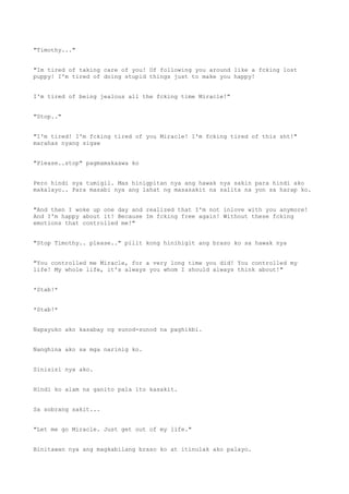 "Timothy..."
"Im tired of taking care of you! Of following you around like a fcking lost
puppy! I'm tired of doing stupid things just to make you happy!
I'm tired of being jealous all the fcking time Miracle!"
"Stop.."
"I'm tired! I'm fcking tired of you Miracle! I'm fcking tired of this sht!"
marahas nyang sigaw
"Please..stop" pagmamakaawa ko
Pero hindi sya tumigil. Mas hinigpitan nya ang hawak nya sakin para hindi ako
makalayo.. Para masabi nya ang lahat ng masasakit na salita na yon sa harap ko.
"And then I woke up one day and realized that I'm not inlove with you anymore!
And I'm happy about it! Because Im fcking free again! Without these fcking
emotions that controlled me!"
"Stop Timothy.. please.." pilit kong hinihigit ang braso ko sa hawak nya
"You controlled me Miracle, for a very long time you did! You controlled my
life! My whole life, it's always you whom I should always think about!"
*Stab!*
*Stab!*
Napayuko ako kasabay ng sunod-sunod na paghikbi.
Nanghina ako sa mga narinig ko.
Sinisisi nya ako.
Hindi ko alam na ganito pala ito kasakit.
Sa sobrang sakit...
"Let me go Miracle. Just get out of my life."
Binitawan nya ang magkabilang braso ko at itinulak ako palayo.
 