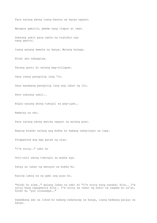 Para nalang akong isang basura sa kanya ngayon.
Matapos gamitin, pwede nang itapon at iwan.
Sobrang sakit para sakin na tratuhin nya
nang ganito.
Isang walang kwenta sa kanya. Walang halaga.
Hindi ako nakagalaw.
Parang gusto ko nalang mag-collapse.
Sana isang panaginip lang 'to.
Sana masamang panaginip lang ang lahat ng ito.
Pero sobrang sakit..
Bigla nalang akong tumigil sa pag-iyak..
Namatay na ako.
Para nalang akong manika ngayon na walang puso.
Naging blanko nalang ang mukha ko habang nakatingin sa lupa.
Pinapanood ang mga patak ng ulan.
"I'm sorry.." sabi ko
Unti-unti akong tumingin sa mukha nya.
Patay na lahat ng emosyon sa mukha ko.
Kasing lamig na ng gabi ang puso ko.
"Hindi ko alam.." walang lakas na sabi ko "I'm sorry kung nasakal kita.. I'm
sorry kung napagselos kita.. I'm sorry sa lahat ng sakit na nagawa ko sa'yo.
Hindi ko 'yon sinasadya.."
Humakbang ako sa likod ko habang nakaharap sa kanya, isang hakbang palayo sa
kanya.
 