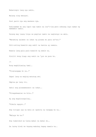 Nakatingin lang sya sakin.
Walang ring emosyon.
Suot parin nya ang maskara nya.
Pakiramdam ko ang lapit nga namin sa isa't-isa pero sobrang layo naman ng
damdamin namin.
Parang may isang linya sa pagitan namin na naglalayo sa amin.
"Maraming salamat sa lahat ng ginawa mo para sa'kin."
Unti-unting bumalik ang sakit na kanina ay nawala.
Nawala lang pala para bumalik ng doble na.
Pinilit kong itago ang sakit na 'yon sa puso ko.
/>
Kung maghihiwalay kami..
"Tinatanggap ko na.."
Dapat lang na maging matatag ako.
Umpisa pa lang ito.
Dahil ang pinakamasakit sa lahat..
"Pinapakawalan na kita.."
Ay ang magsinungaling..
"Simula ngayon.."
Ang titigan sya sa mata at ipakita na tanggap mo na..
"Malaya ka na."
Ang tumalikod sa taong mahal na mahal mo..
Sa taong hindi mo kayang mabuhay kapag nawala na..
 