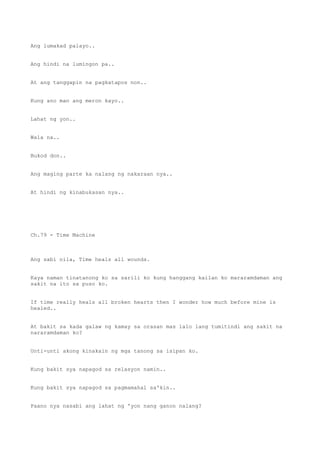 Ang lumakad palayo..
Ang hindi na lumingon pa..
At ang tanggapin na pagkatapos non..
Kung ano man ang meron kayo..
Lahat ng yon..
Wala na..
Bukod don..
Ang maging parte ka nalang ng nakaraan nya..
At hindi ng kinabukasan nya..
Ch.79 - Time Machine
Ang sabi nila, Time heals all wounds.
Kaya naman tinatanong ko sa sarili ko kung hanggang kailan ko mararamdaman ang
sakit na ito sa puso ko.
If time really heals all broken hearts then I wonder how much before mine is
healed..
At bakit sa kada galaw ng kamay sa orasan mas lalo lang tumitindi ang sakit na
nararamdaman ko?
Unti-unti akong kinakain ng mga tanong sa isipan ko.
Kung bakit sya napagod sa relasyon namin..
Kung bakit sya napagod sa pagmamahal sa'kin..
Paano nya nasabi ang lahat ng 'yon nang ganon nalang?
 