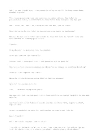 Dahil sa mga sinabi nya, itinatanong ko tuloy sa sarili ko kung totoo bang
minahal nya ako?
Tila isang panaginip lang ang nangyari sa aming dalawa. Ang lahat ng
pinagsamahan namin, kinukwestyon ko kung totoo bang nangyari ang mga yon.
Dahil kung 'oo', bakit wala nang halaga ang mga 'yon sa kanya?
Nakalimutan na ba nya lahat ng masasayang araw namin na magkasama?
Minahal ba nya ako o totoo ang sinabi ni kuya Lee dati na 'guilt' lang ang
nararamdaman ni Timothy para sa'kin.
Timothy..
Sa pagbanggit sa pangalan nya, naramdaman
ko na mas kumirot ang dibdib ko.
Parang inuukit nang paulit-ulit ang pangalan nya sa puso ko.
Ganito rin kaya ang nararamdaman ng ibang tao na dumaan sa ganitong break-up?
Paano nila nalagpasan ang lahat?
Meron ba silang binasang guide book sa healing process?
Ipinikit ko ang mga mata ko.
"Yes, I am breaking up with you."
Ang mga salitang yon ang paulit-ulit kong nakikita sa tuwing ipipikit ko ang mga
mata ko.
Ang tingin nya sakin habang sinasabi ang mga salitang 'yon, napaka-distant,
napaka-lamig.
Sa muling pagbukas ng mata ko, nag-uunahan na tumulo ang luha ko.
Bakit Timothy?
Bakit mo sinabi ang mga 'yon sa akin?
"You controlled me Miracle, for a very long time you did! You controlled my
life! My whole life, it's always you whom I should always think about!"
 