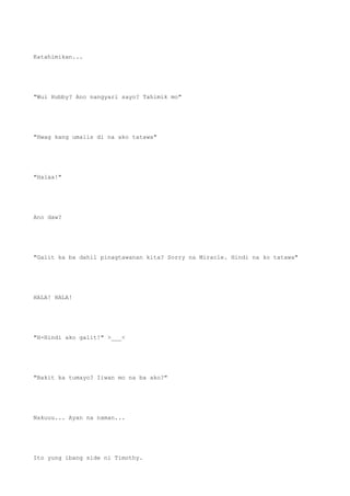 Katahimikan...
"Wui Hubby? Ano nangyari sayo? Tahimik mo"
"Hwag kang umalis di na ako tatawa"
"Halaa!"
Ano daw?
"Galit ka ba dahil pinagtawanan kita? Sorry na Miracle. Hindi na ko tatawa"
HALA! HALA!
"H-Hindi ako galit!" >___<
"Bakit ka tumayo? Iiwan mo na ba ako?"
Nakuuu... Ayan na naman...
Ito yung ibang side ni Timothy.
 