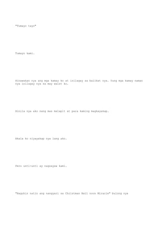 "Tumayo tayo"
Tumayo kami.
Hinawakan nya ang mga kamay ko at inilagay sa balikat nya. Yung mga kamay naman
nya inilagay nya sa may waist ko.
Hinila nya ako nang mas malapit at para kaming magkayakap.
Akala ko niyayakap nya lang ako.
Pero unti-unti ay nagsayaw kami.
"Baguhin natin ang nangyari sa Christmas Ball noon Miracle" bulong nya
 