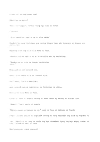 Kinontrol ko ang buhay nya?
Dahil ba sa guilt?
Dahil sa nangyari sa'min noong mga bata pa kami?
*TokTok*
"Miss Samantha, paalis na po sina Madam"
Sandali ko pang tinitigan ang puting kisame bago ako bumangon at inayos ang
sarili ko.
Ngayong araw ang alis nila Mama at Papa.
Lumabas ako ng kwarto ko at sinalubong ako ng mayordoma.
"Nandon na po sila sa ibaba, hinihintay
kayo."
Naglakad na ako kasunod sya.
Babalik na naman sila sa trabaho nila.
Sa France, Italy o America..
Ang susunod naming pagkikita, sa Christmas na ulit..
Nakita ko sila Mama at Papa.
Karga ni Papa si Angelo habang si Mama naman ay kausap si Butler John.
"Mommy~!" bati sakin ni Angelo
"Mabuti naman at bumaba ka na," sabi ni Papa at ibinaba si Angelo
"Papa isasama nyo po si Angelo?" tanong ko nang mapansin ang suot ng kapatid ko
"Oo, ipapakita ko lang sa kanya ang mga hahawakan nyang negosyo kapag lumaki na
sya," proud na sabi ni Papa
Mga hahawakan nyang negosyo?
 