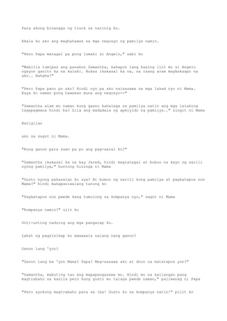 Para akong binangga ng truck sa narinig ko.
Akala ko ako ang maghahawak sa mga negosyo ng pamilya namin.
"Pero Papa matagal pa pong lumaki si Angelo," sabi ko
"Mabilis lumipas ang panahon Samantha, kahapon lang kasing liit mo si Angelo
ngayon ganito ka na kalaki. Bukas ikakasal ka na, sa isang araw magkakaapo na
ako.. Hahaha!"
"Pero Papa pano po ako? Hindi nyo pa ako naisasama sa mga lakad nyo ni Mama.
Kaya ko naman pong hawakan muna ang negosyo--"
"Samantha alam mo naman kung gaano kahalaga sa pamilya natin ang mga lalaking
tagapagmana hindi ba? Sila ang madadala ng apelyido ng pamilya.." singit ni Mama
Natigilan
ako sa sagot ni Mama.
"Kung ganon para saan pa po ang pag-aaral ko?"
"Samantha ikakasal ka na kay Jared, hindi magtatagal at bubuo na kayo ng sarili
nyong pamilya," buntong hininga ni Mama
"Gusto nyong pakasalan ko sya? At bumuo ng sarili kong pamilya at pagkatapos non
Mama?" hindi makapaniwalang tanong ko
"Pagkatapos non pwede kang tumulong sa kompanya nyo," sagot ni Mama
"Kompanya namin?" ulit ko
Unti-unting nadurog ang mga pangarap ko.
Lahat ng pagsisikap ko mawawala nalang nang ganon?
Ganon lang 'yon?
"Ganon lang ba 'yon Mama? Papa? Mag-aasawa ako at doon na matatapos yon?"
"Samantha, mabuting tao ang mapapangasawa mo. Hindi mo na kailangan pang
magtrabaho sa kanila pero kung gusto mo talaga pwede naman," paliwanag ni Papa
"Pero ayokong magtrabaho para sa iba! Gusto ko sa kompanya natin!" pilit ko
 