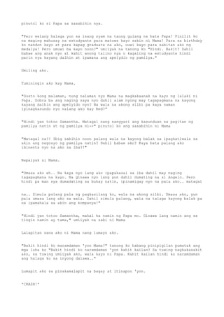 pinutol ko si Papa sa sasabihin nya.
"Pero walang halaga yon sa isang syam na taong gulang na bata Papa! Pinilit ko
na maging mahusay na estudyante para matuwa kayo sakin ni Mama! Para sa birthday
ko nandon kayo at para kapag graduate na ako, uuwi kayo para sabitan ako ng
medalya! Pero umuwi ba kayo noon?" umiiyak na tanong ko "Hindi. Bakit? Dahil
babae ang anak nyo at kahit anong talino nya o kagaling na estudyante hindi
parin nya kayang dalhin at ipamana ang apelydio ng pamilya."
Umiling ako.
Tuminingin ako kay Mama.
"Gusto kong malaman, nung nalaman nyo Mama na magkakaanak na kayo ng lalaki ni
Papa. Sobra ba ang naging saya nyo dahil alam nyong may tagapagmana na kayong
kayang dalhin ang apelyido nyo? Na wala na akong silbi pa kaya naman
ipinagkasundo nyo nalang ako kay Red?"
"Hindi yan totoo Samantha. Matagal nang nangyari ang kasunduan sa pagitan ng
pamilya natin at ng pamilya ni--" pinutol ko ang sasabihin ni Mama
"Matagal na?! Ibig sabihin noon palang wala na kayong balak na ipagkatiwala sa
akin ang negosyo ng pamilya natin? Dahil babae ako? Kaya bata palang ako
ibinenta nyo na ako sa iba?!"
Napaiyak si Mama.
"Umasa ako eh.. Na kaya nyo lang ako ipapakasal sa iba dahil may naging
tagapagmana na kayo. Na ginawa nyo lang yon dahil dumating na si Angelo. Pero
hindi pa man sya dumadating sa buhay natin, ipinamigay nyo na pala ako.. matagal
na.. Simula palang pala ng pagkasilang ko, wala na akong silbi. Umasa ako, yun
pala umasa lang ako sa wala. Dahil simula palang, wala na talaga kayong balak pa
na ipamahala sa akin ang kompanya!"
"Hindi yan totoo Samantha, mahal ka namin ng Papa mo. Ginawa lang namin ang sa
tingin namin ay tama," umiiyak na sabi ni Mama
Lalapitan sana ako ni Mama nang lumayo ako.
"Bakit hindi ko maramdaman 'yon Mama?" tanong ko habang pinipigilan pumatak ang
mga luha ko "Bakit hindi ko naramdaman 'yon kahit kailan? Sa tuwing nagkakasakit
ako, sa tuwing umiiyak ako, wala kayo ni Papa. Kahit kailan hindi ko naramdaman
ang halaga ko sa inyong dalawa.."
Lumapit ako sa pinakamalapit na bagay at itinapon 'yon.
*CRASH!*
 
