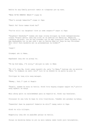 Nakita ko ang family portrait namin at tinapunan yon ng vase.
"WALA YA'NG KWENTA! WALA!!" sigaw ko
"That's enough Samantha!" sigaw ni Papa
"Bakit Pa? Totoo naman hindi ba?"
"You're still our daughter! Give us some respect!" sagot ni Papa
"Daughter? Hahahaha!" tumawa ako bago silang binigyan ng hindi makapaniwalang
tingin "Siguro ganito lang ang silbi ko sa pamilya no? Matalino. Magaling
tumugtog ng piano. Yon ba ang sinasabi nyo sa mga investors? Share holders? Sa
mga mayayamang tao na may anak o apo na kasing edad ko? Kaya ba may Christmas
Ball dito? Para maibenta ako sa pinakamataas na bidder?"
/>
*SLAP!*
Sinampal ako ni Mama.
Napahawak lang ako sa pisngi ko.
"Oh my God baby, I'm sorry," umiiyak na sabi ni Mama
"No it's okay Ma, hindi naman masakit eh, wala 'to Mama," huminga ako ng malalim
"Wala 'to kumpara sa sakit dito" turo ko sa dibdib ko sa parte ng puso ko
Tinitigan ko lang sila nang matagal.
"Mommy.. huk.." iyak ni Angelo
"Angelo, sumama ka muna sa kanila. Hindi kita kayang alagaan ngayon eh," pinilit
kong ngumiti sa kanya
Wala akong galit na nararamdaman para sa kapatid ko. Hindi nya kasalanan.
Pinunasan ko ang luha ko bago ko sila tinalikuran. Tumakbo ako palabas ng bahay.
"Samantha! Saan ka pupunta?! Bumalik ka dito!" tawag sakin ni Papa
Hindi ko sila nilingon.
Nagpatuloy lang ako sa pagtakbo palayo sa kanila.
Palayo sa malaking bahay na yon na wala namang laman kundi puro kalungkutan.
 