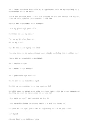Dahil lahat ng nakuha kong sakit at disappointment mula sa mga magulang ko ay
naiparamdam ko rin sa kanya?
"Can't you see that this is it?! I'm breaking up with you because I'm fcking
tired of this fcked-up relationship!" sigaw nya
Napatid ako sa pagtakbo ko at bumagsak.
Lahat ng ginawa nya para sakin..
Sinuklian ko lang ng sakit?
"Let me go Miracle. Just get
out of my life."
Kaya ba mas pinili nyang iwan ako?
Iwan ang relasyon na walang ginawa kundi sirain ang buhay nya at saktan sya?
Tumayo ako at nagpatuloy sa paglakad.
Dahil napuno na sya?
Dahil hindi na sya masaya?
Dahil pakiramdam nya sobra na?
Ganito rin ba ang naramdaman nya?
Katulad ng nararamdaman ko sa mga magulang ko?
Na kahit mahal na mahal mo pa sila pero kung paulit-ulit ka nilang nasasaktan,
darating sa point na marerealize mo na tama na?
"Miss ayos ka lang?" may humarang sa daan ko
Isang matandang babae na mukhang nag-aalala ang nasa harap ko.
Tinignan ko lang sya, yumuko ako at nagpatuloy na ulit sa paglalakad.
Ako? Ayos?
Sobrang layo ko sa salitang 'yon.
 