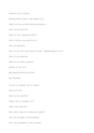 Tumingin ako sa harap.
Sobrang haba ng daan. Ang daming tao.
Lahat sila may pinupuntahang direksyon.
Saan ba ako pupunta?
Paano ba ako nakarating dito?
Ganito kalayo ang narating ko?
Saan ako pupunta?
"Ano ba yan Miss mag-ingat ka naman. Nakakabangga ka na."
Saan ba ako pupunta?
Saan ba ako dapat pumunta?
Nasaan na 'ba ako?
May mapupuntahan pa ba ako?
May bumangga
sa akin at napaupo ako sa sahig.
"Sorry po Ate"
Saan ba ako pupunta?
Tumayo ako at nalakad ulit.
Ayoko nang mag-isa..
Pero bakit nag-iisa nalang ako ngayon?
Sino ba ang dapat kong puntahan?
Sino ang tatanggap sa akin ngayon?
 